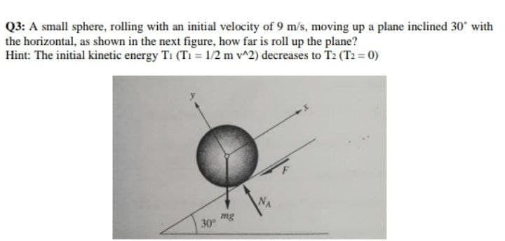 Q3: A small sphere, rolling with an initial velocity of 9 m/s, moving up a plane inclined 30° with
the horizontal, as shown in the next figure, how far is roll up the plane?
Hint: The initial kinetic energy T₁ (T₁ = 1/2 m v^2) decreases to T2 (T2 = 0)
NA
30°
mg
