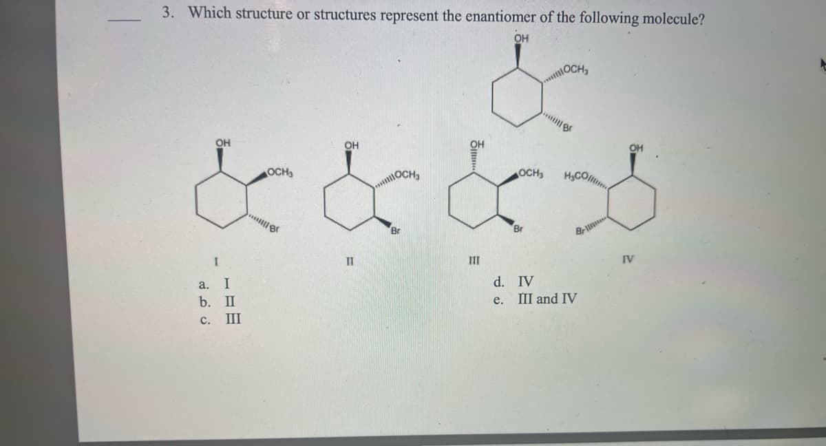3. Which structure or structures represent the enantiomer of the following molecule?
OH
&
I
a. I
b. II
c. III
&&&*
11
***OCH₂
III
***
OCH₂
d. IV
e. III and IV
IV
A