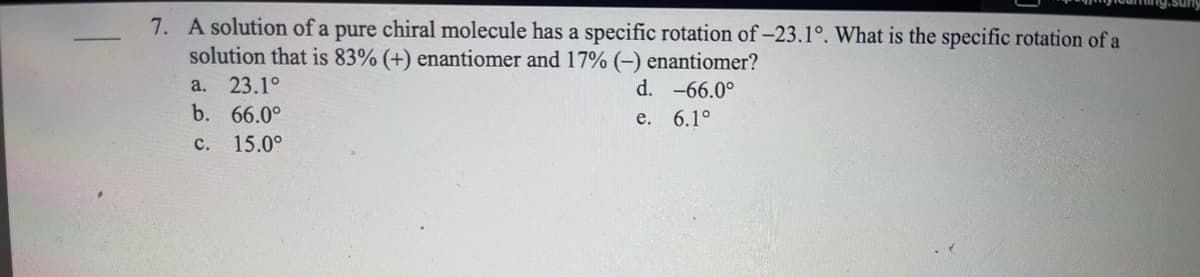 7. A solution of a pure chiral molecule has a specific rotation of -23.1°. What is the specific rotation of a
solution that is 83% (+) enantiomer and 17% (-) enantiomer?
d. -66.0°
e. 6.1°
a. 23.1°
b. 66.0°
c. 15.0°