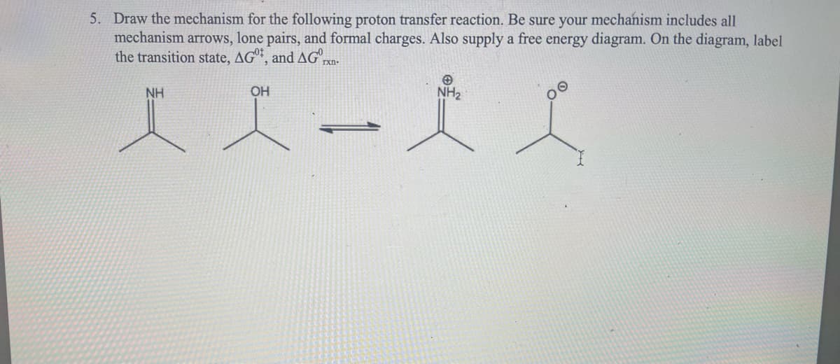 5. Draw the mechanism for the following proton transfer reaction. Be sure your mechanism includes all
mechanism arrows, lone pairs, and formal charges. Also supply a free energy diagram. On the diagram, label
the transition state, AG, and AG
rxn-
NH
OH
NH₂
人工一天工