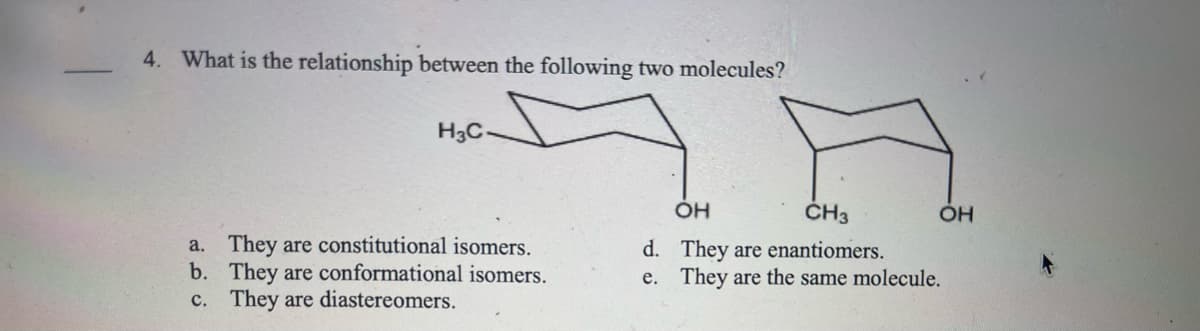 4. What is the relationship between the following two molecules?
H3C.
a. They are constitutional isomers.
They are conformational isomers.
b.
c. They are diastereomers.
OH
CH3
d. They are enantiomers.
e. They are the same molecule.
OH