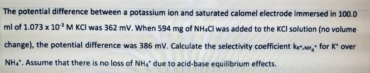 The potential difference between a potassium ion and saturated calomel electrode immersed in 100.0
ml of 1.073 x 103 M KCI was 362 mV. When 594 mg of NHẠCI was added to the KCI solution (no volume
change), the potential difference was 386 mV. Calculate the selectivity coefficient kxt,NH, for K* over
NH4. Assume that there is no loss of NH4 due to acid-base equilibrium effects.
