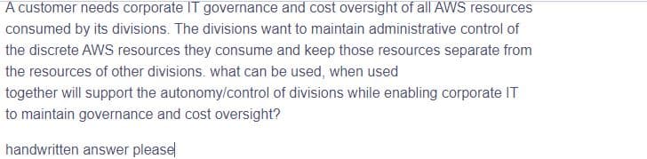 A customer needs corporate IT governance and cost oversight of all AWS resources
consumed by its divisions. The divisions want to maintain administrative control of
the discrete AWS resources they consume and keep those resources separate from
the resources of other divisions. what can be used, when used
together will support the autonomy/control of divisions while enabling corporate IT
to maintain governance and cost oversight?
handwritten answer please