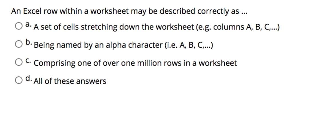 An Excel row within a worksheet may be described correctly as ...
a.
A set of cells stretching down the worksheet (e.g. columns A, B, C,...)
Being named by an alpha character (i.e. A, B, C,.)
Comprising one of over one million rows in a worksheet
d.
All of these answers
