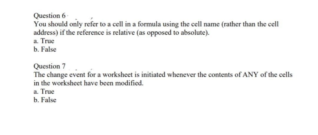 Question 6-
You should only refer to a cell in a formula using the cell name (rather than the cell
address) if the reference is relative (as opposed to absolute).
a. True
b. False
Question 7
The change event for a worksheet is initiated whenever the contents of ANY of the cells
in the worksheet have been modified.
a. True
b. False
