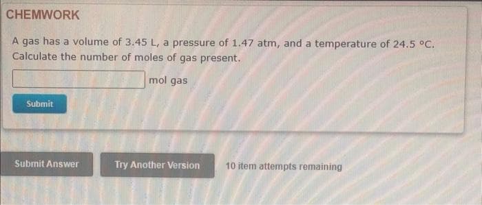 CHEMWORK
A gas has a volume of 3.45 L, a pressure of 1.47 atm, and a temperature of 24.5 °C.
Calculate the number of moles of gas present.
mol gas
Submit
Submit Answer
Try Another Version
10 item attempts remaining