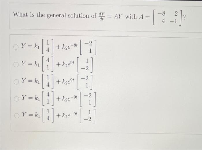 What is the general solution of = AY with A =
d
[
○
Y = k₁
Y = k₁[1]
4
Y = k₁
4
[1]
Y = k₁ [4]
Y = k₁
+ k₂e-9t
+ k₂e⁹t
[+]
[₁
-2
[1]
[²]
+ k₂e⁹t
+ k₂e-9t
+k₂e-⁹t
-2
-8
4
-
2
?