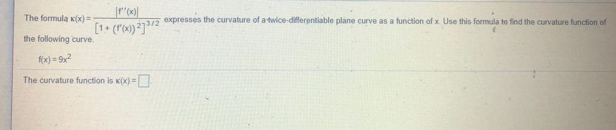 The formula k(x) =
, expresses the curvature of a twice-differentiable plane curve as a function of x. Use this formula to find the curvature function of
[1+ (r(x) ²73/2
the following curve.
f(x) = 9x2
%3D
The ćurvature function is K(x) =||
