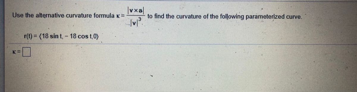 |vxa|
to find the curvature of the following parameterized curve.
Use the alternative curvature formula K=
r(t) = (18 sin t, - 18 cos t,0)
K=
