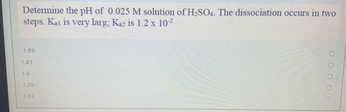 Determine the pH of 0.025 M solution of H2SO4. The dissociation occurs in two
steps. Kai is very larg; Ka2 is 1.2 x 102
1.89
1.43
1.6
1.20
1.92
O O O O O
