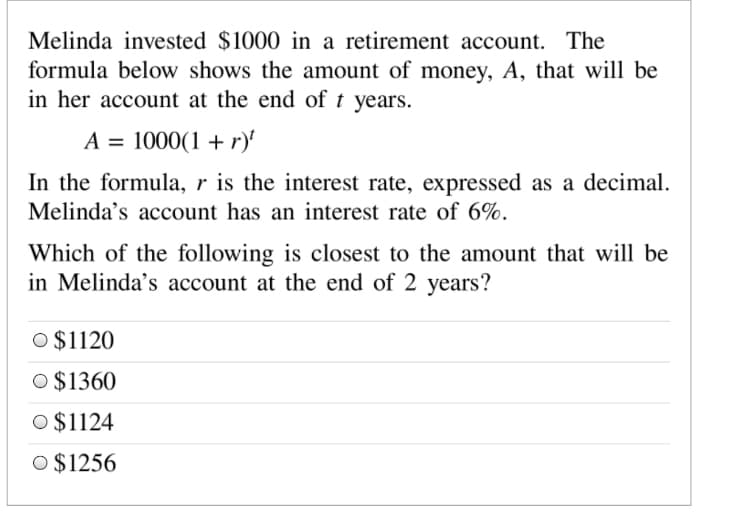 Melinda invested $1000 in a retirement account. The
formula below shows the amount of money, A, that will be
in her account at the end of t years.
A = 1000(1 + r)'
In the formula, r is the interest rate, expressed as a decimal.
Melinda's account has an interest rate of 6%.
Which of the following is closest to the amount that will be
in Melinda's account at the end of 2 years?
O $1120
O $1360
O $1124
O $1256
