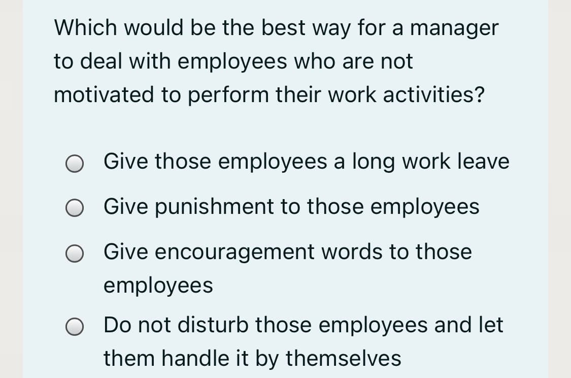 Which would be the best way for a manager
to deal with employees who are not
motivated to perform their work activities?
Give those employees a long work leave
Give punishment to those employees
O Give encouragement words to those
employees
O Do not disturb those employees and let
them handle it by themselves
