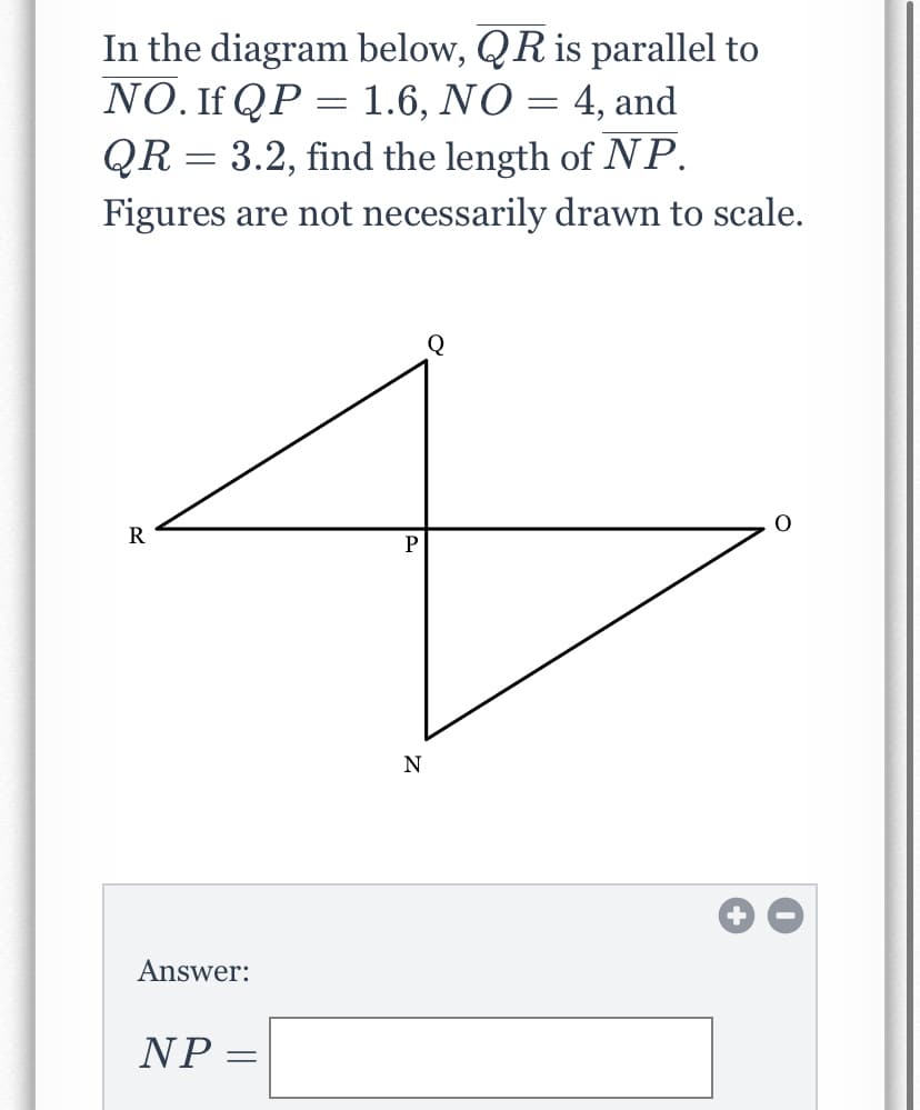 In the diagram below, QR is parallel to
NO. If QP = 1.6, NO = 4, and
QR = 3.2, find the length of NP.
Figures are not necessarily drawn to scale.
Q
P
N
Answer:
NP
