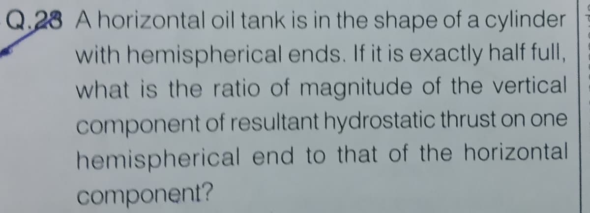 Q.23 A horizontal oil tank is in the shape of a cylinder
with hemispherical ends. If it is exactly half full,
what is the ratio of magnitude of the vertical
component of resultant hydrostatic thrust on one
hemispherical end to that of the horizontal
component?
