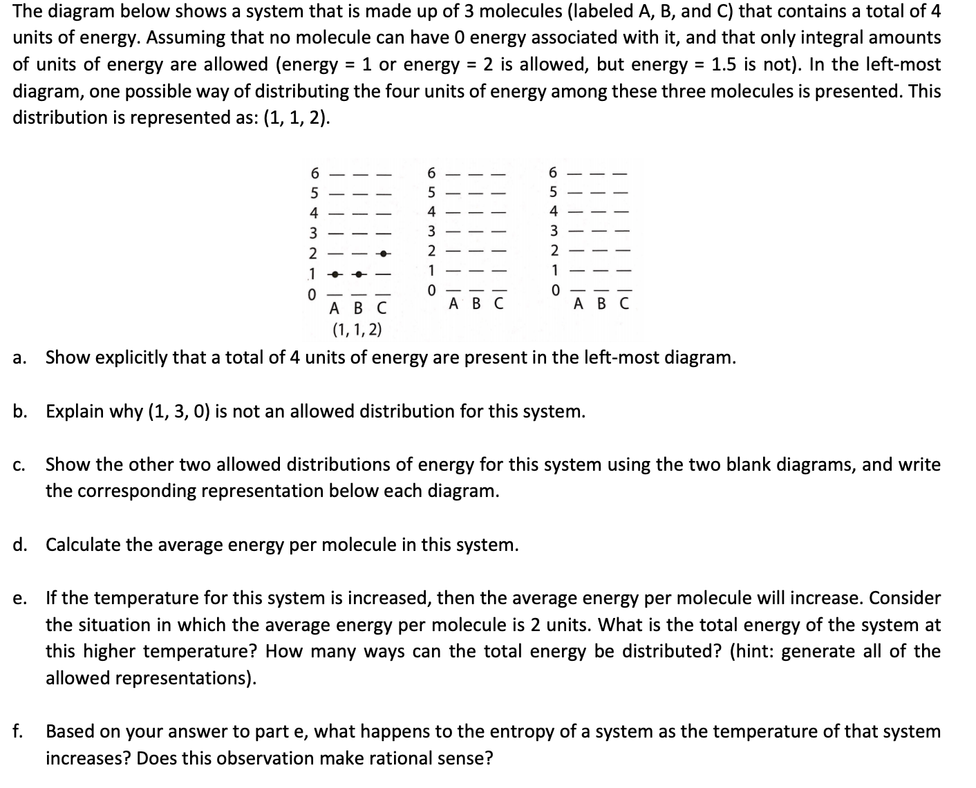 The diagram below shows a system that is made up of 3 molecules (labeled A, B, and C) that contains a total of 4
units of energy. Assuming that no molecule can have 0 energy associated with it, and that only integral amounts
of units of energy are allowed (energy = 1 or energy = 2 is allowed, but energy = 1.5 is not). In the left-most
diagram, one possible way of distributing the four units of energy among these three molecules is presented. This
distribution is represented as: (1, 1, 2).
%3D
6
SEE
6
5
4
4
4
3
3
3
2
2
1
1
1
A B C
AB C
АВС
(1, 1, 2)
a. Show explicitly that a total of 4 units of energy are present in the left-most diagram.
b. Explain why (1, 3, 0) is not an allowed distribution for this system.
Show the other two allowed distributions of energy for this system using the two blank diagrams, and write
the corresponding representation below each diagram.
С.
