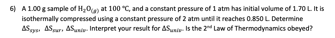 6) A 1.00 g sample of H20(9) at 100 °C, and a constant pressure of 1 atm has initial volume of 1.70 L. It is
isothermally compressed using a constant pressure of 2 atm until it reaches 0.850 L. Determine
AS sys, ASsur, ASuniv. Interpret your result for ASuniv. Is the 2nd Law of Thermodynamics obeyed?
univ·
