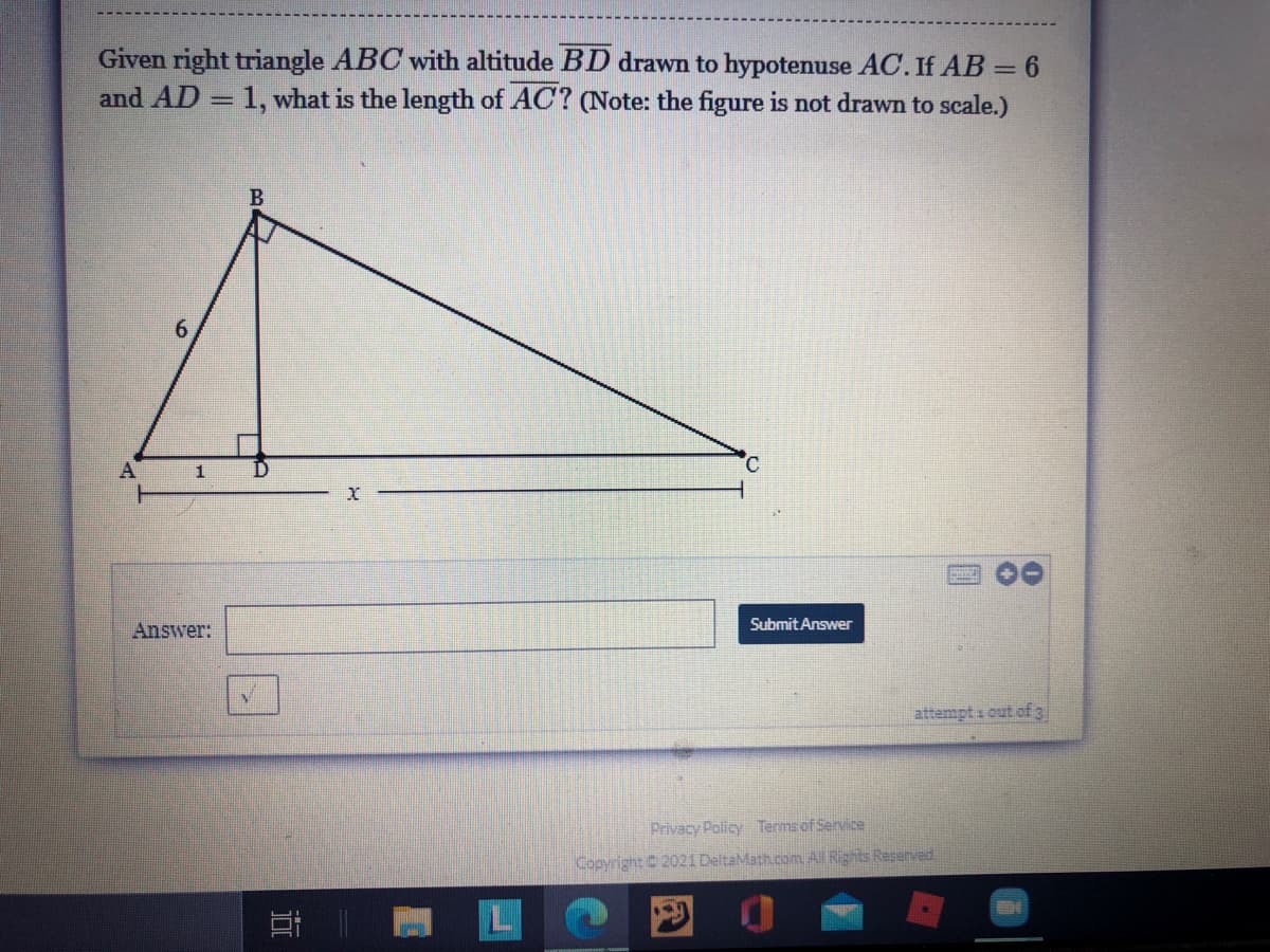 Given right triangle ABC with altitude BD drawn to hypotenuse AC. If AB = 6
and AD = 1, what is the length of AC? (Note: the figure is not drawn to scale.)
6.
°.
1
Submit Answer
Answer:
attempt i out ofg
Privacy Policy Terms of Service
Copyright 2021 DeltaMath.com All Rights Reserved
近
