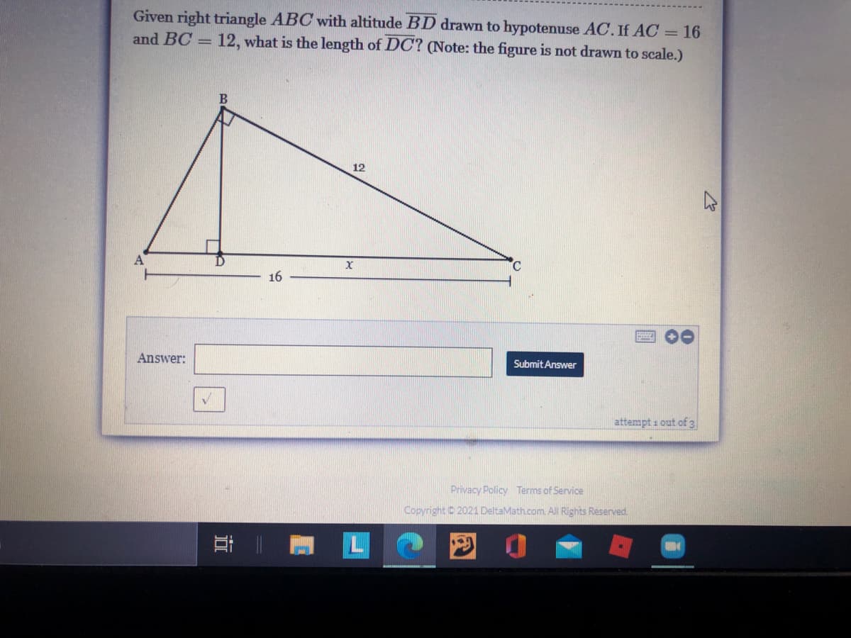 Given right triangle ABC with altitude BD drawn to hypotenuse AC. If AC = 16
and BC = 12, what is the length of DC? (Note: the figure is not drawn to scale.)
B.
12
C.
16
Answer:
Submit Answer
attempt i out of 3
Privacy Policy Terms of Service
Copyright 2021 DeltaMath.com. All Rights Reserved.
L
回 0
立
