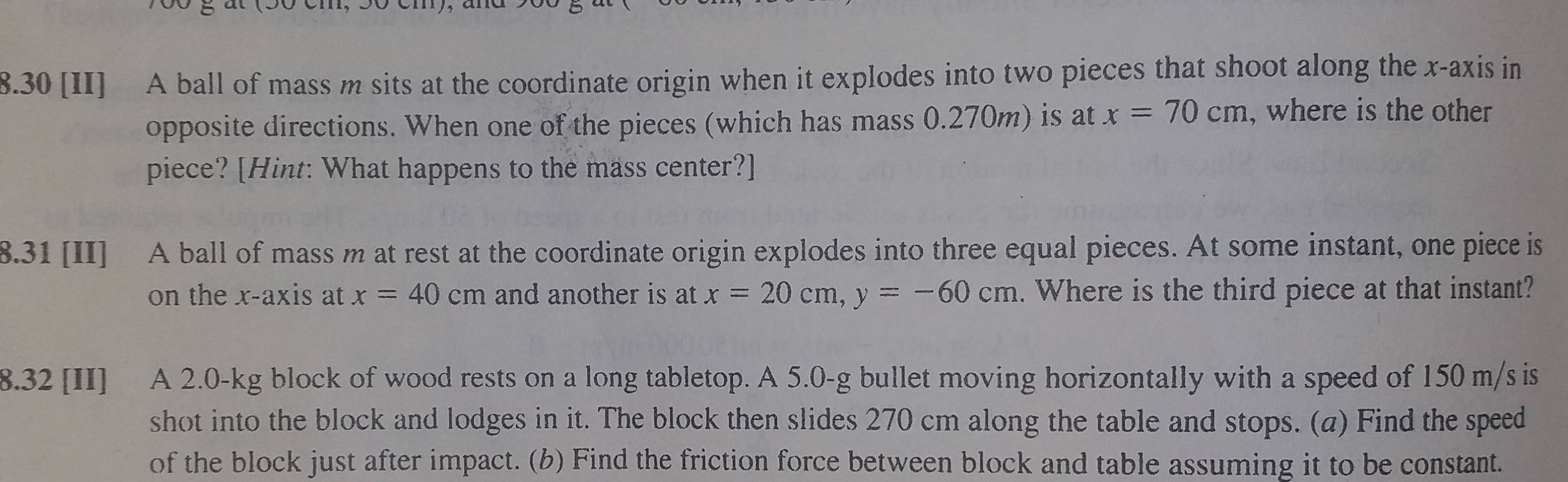 A ball of mass m sits at the coordinate origin when it explodes into two pieces that shoot along the x-axis in
opposite directions. When one of the pieces (which has mass 0.270m) is at x = 70 cm, where is the other
piece? [Hint: What happens to the mass center?]

