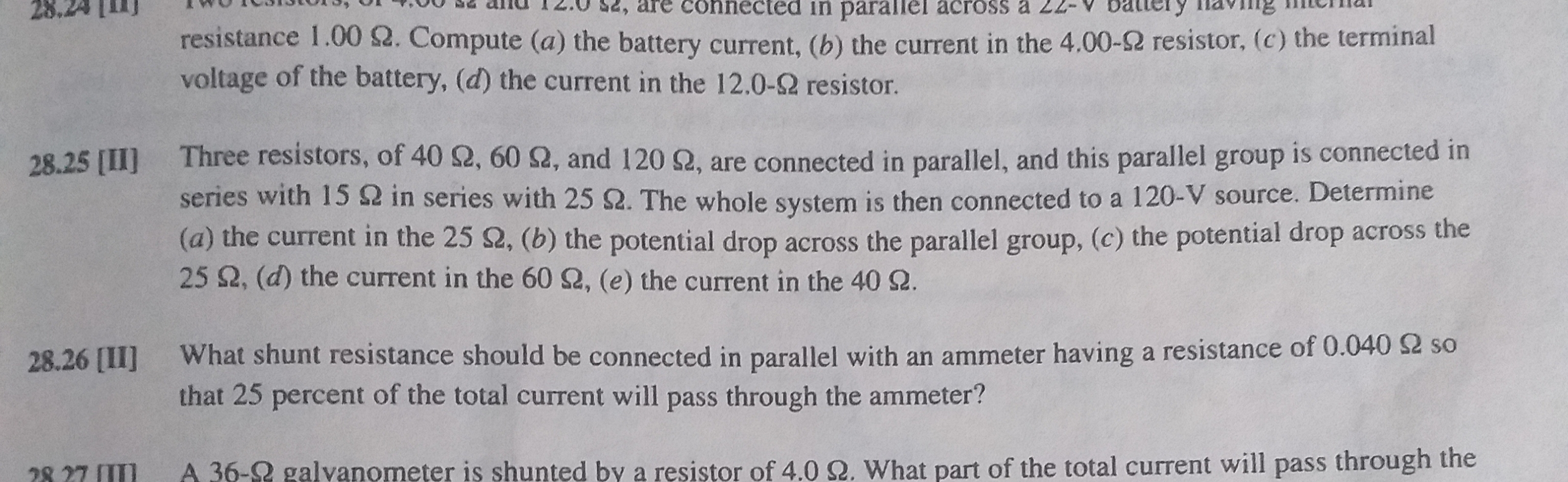 28.25 [II]
Three resistors, of 40 2, 60 2, and 120 2, are connected in parallel, and this parallel group is connected in
series with 152 in series with 25 2. The whole system is then connected to a 120-V source. Determine
(a) the current in the 25 2, (b) the potential drop across the parallel group, (c) the potential drop across the
25 2, (d) the current in the 60 2, (e) the current in the 40 2.
