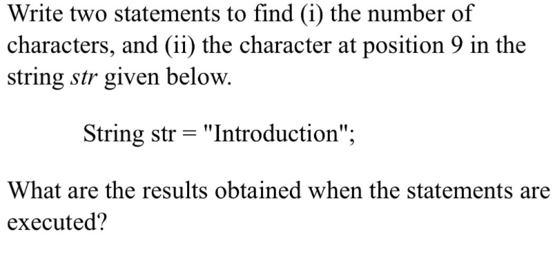 Write two statements to find (i) the number of
characters, and (ii) the character at position 9 in the
string str given below.
String str = "Introduction";
What are the results obtained when the statements are
executed?
