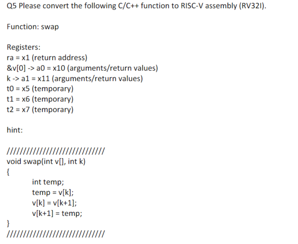 Q5 Please convert the following C/C++ function to RISC-V assembly (RV321).
Function: swap
Registers:
ra = x1 (return address)
&v[0] -> a0 = x10 (arguments/return values)
k-> a1 = x11 (arguments/return values)
to = x5 (temporary)
t1 = x6 (temporary)
t2 = x7 (temporary)
hint:
void swap(int v[], int k)
{
int temp;
temp = v[k];
v[k] = v[k+1];
v[k+1] = temp;
%3D
}
