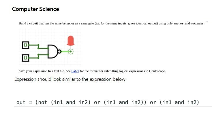 Computer Science
Build a circuit that has the same behavior as a nand gate (i.e. for the same inputs, gives identical output) using only and, or, and not gates.
Save your expression to a text file. See Lab 5 for the format for submitting logical expressions to Gradescope.
Expression should look similar to the expression below
out = (not (in1 and in2) or (in1 and in2)) or (in1 and in2)
