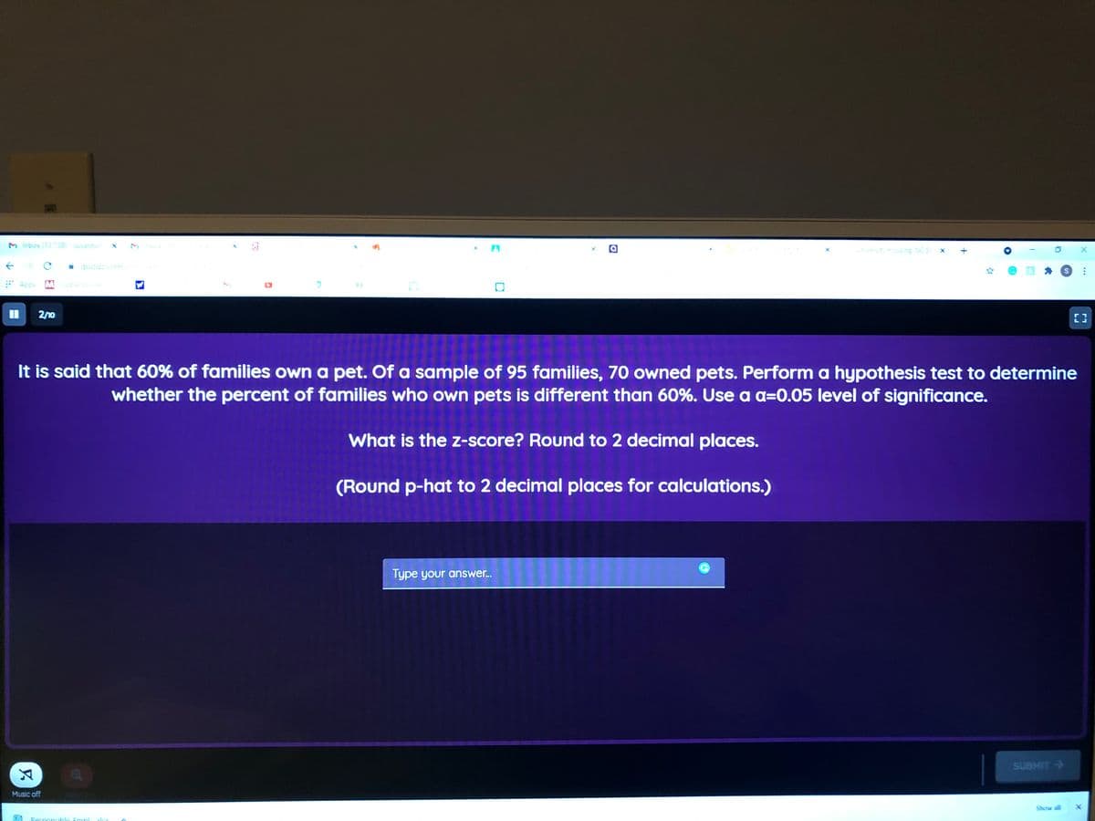 M Inbox (13.738)-susantsin
university cusing, NC St
quizIzz.comm
* Apps M Gioba se
%3D
2/10
It is said that 60% of families own a pet. Of a sample of 95 families, 70 owned pets. Perform a hypothesis test to determine
whether the percent of families who own pets is different than 60%. Use a a=0.05 level of significance.
What is the z-score? Round to 2 decimal places.
(Round p-hat to 2 decimal places for calculations.)
Type your answer.
SUBMIT >
Music off
Show all
Responsibla Empl

