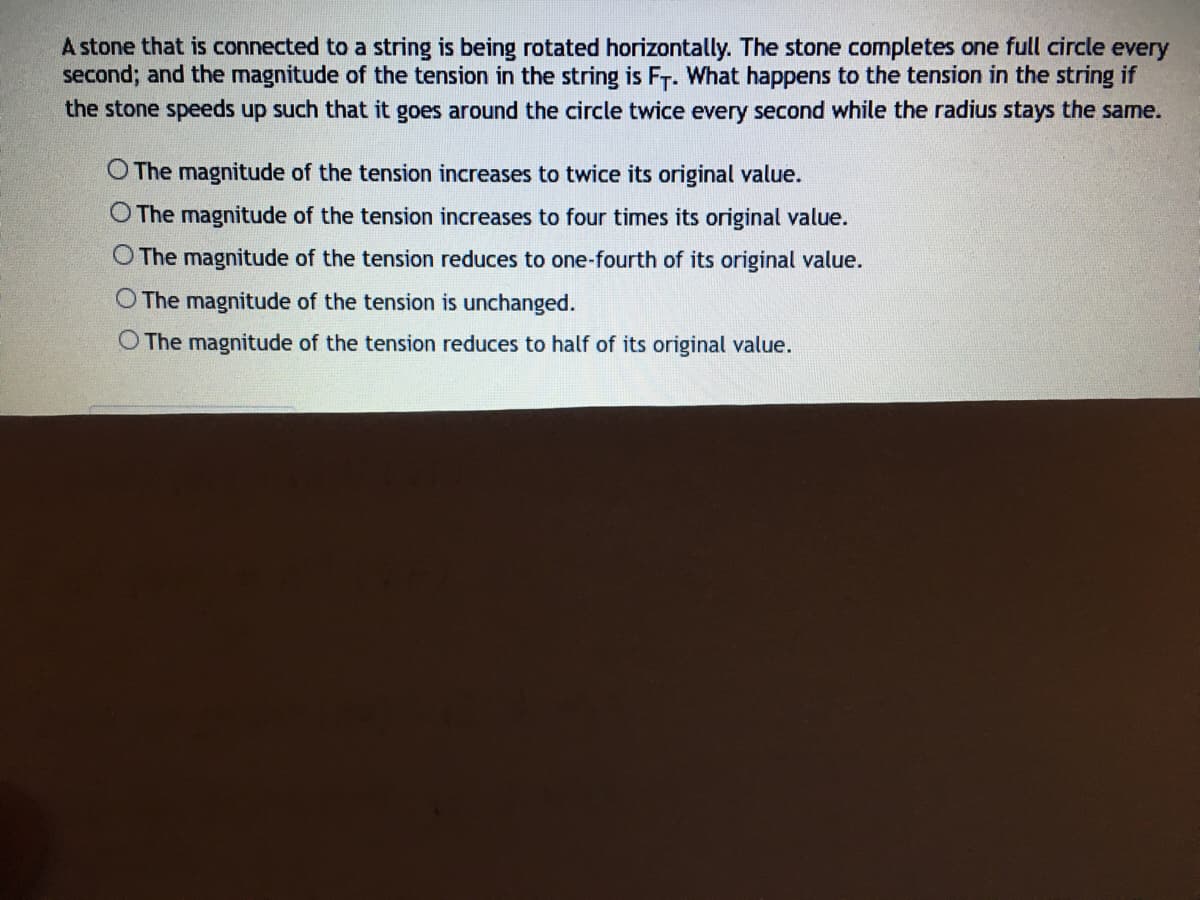 A stone that is connected to a string is being rotated horizontally. The stone completes one full circle every
second; and the magnitude of the tension in the string is F-. What happens to the tension in the string if
the stone speeds up such that it goes around the circle twice every second while the radius stays the same.
O The magnitude of the tension increases to twice its original value.
O The magnitude of the tension increases to four times its original value.
O The magnitude of the tension reduces to one-fourth of its original value.
O The magnitude of the tension is unchanged.
O The magnitude of the tension reduces to half of its original value.
