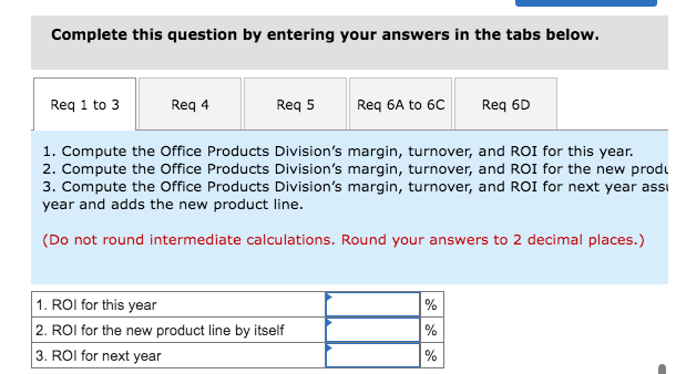 Complete this question by entering your answers in the tabs below.
Req 1 to 3
Req 5
Req 4
1. Compute the Office Products Division's margin, turnover, and ROI for this year.
2. Compute the Office Products Division's margin, turnover, and ROI for the new produ
3. Compute the Office Products Division's margin, turnover, and ROI for next year assi
year and adds the new product line.
(Do not round intermediate calculations. Round your answers to 2 decimal places.)
Req 6A to 6C
1. ROI for this year
2. ROI for the new product line by itself
3. ROI for next year
Req 6D
%
%
%
