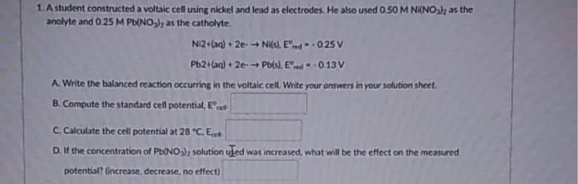1. A student constructed a voltaic cell using nickel and lead as electrodes. He also used 0.50 M Ni(NO₂), as the
anolyte and 0.25 M Pb(NO₂), as the catholyte.
Ni2+(aq) + 2e- → Ni(s). Ered -- 0.25 V
Pb2+ (aq) + 2e-→ Pb(s), Ed=-0.13V
A Write the balanced reaction occurring in the voltaic cell. Write your answers in your solution sheet.
B. Compute the standard cell potential, El
C Calculate the cell potential at 28 °C. El
D. If the concentration of Pb(NO3), solution uled was increased, what will be the effect on the measured
potential? (increase, decrease, no effect)