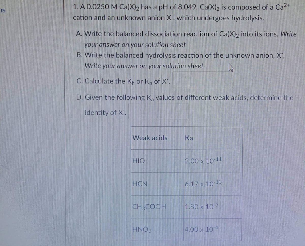 1. A 0.0250 M Ca(X)₂ has a pH of 8.049. Ca(X)2 is composed of a Ca²+
cation and an unknown anion X, which undergoes hydrolysis.
A. Write the balanced dissociation reaction of Ca(X)2 into its ions. Write
your answer on your solution sheet
B. Write the balanced hydrolysis reaction of the unknown anion, X.
Write your answer on your solution sheet
C. Calculate the K₁ or K, of X¹.
D. Given the following K, values of different weak acids, determine the
identity of X.
Weak acids
Ka
HIO
2.00 x 10-11
HCN
6.17 x 10-10
CH3COOH
1.80 x 105
HNO 2
4.00 x 10-4
27