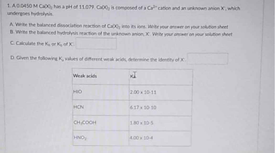 1. A 0.0450 M Ca(X), has a pH of 11.079. CaX), is composed of a Ca cation and an unknown anion X, which
undergoes hydrolysis.
A. Write the balanced dissociation reaction of Ca(X), into its ions. Write your answer on your solution sheet
B. Write the balanced hydrolysis reaction of the unknown anion, X. Write your answer on your solution sheet
C Calculate the Kor K of X
D. Given the following K, values of different weak acids, determine the identity of X
Weak acids
KI
HIO
2.00 x 10-11
HCN
6.17 x 10-10
CH₂COOH
180 x 10-5
HNO₂
4.00 x 10-4