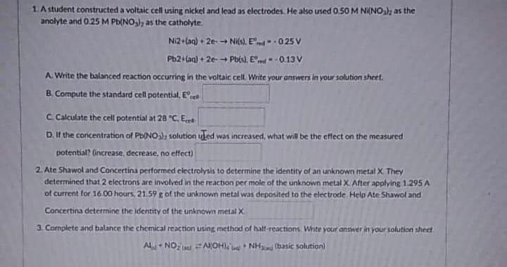 1. A student constructed a voltaic cell using nickel and lead as electrodes. He also used 0.50 M Ni(NO); as the
anolyte and 0.25 M Pb(NO₂), as the catholyte.
Ni2+ (aq) + 2e- → Ni(s). Ered--025 V
Pb2+(aq) + 2e-→ Pb(s), E. - -0.13 V
A Write the balanced reaction occurring in the voltaic cell. Write your answers in your solution sheet.
B. Compute the standard cell potential, Ecell
C Calculate the cell potential at 28 °C, Ecet
D. If the concentration of Pb(NO3), solution uled was increased, what will be the effect on the measured
potential? (increase, decrease, no effect)
2. Ate Shawol and Concertina performed electrolysis to determine the identity of an unknown metal X. They
determined that 2 electrons are involved in the reaction per mole of the unknown metal X. After applying 1.295 A
of current for 16.00 hours, 21.59 g of the unknown metal was deposited to the electrode. Help Ate Shawol and
Concertina determine the identity of the unknown metal X
3. Complete and balance the chemical reaction using method of half-reactions. Write your answer in your solution sheet
AL-NO₂Al(OHNH (basic solution)