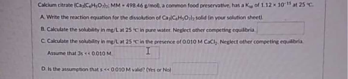Calcium citrate (Ca(C₂H₂Oh MM 498.46 g/mol), a common food preservative, has a K of 1.12 x 10¹5 at 25°C.
A. Write the reaction equation for the dissolution of Ca,(CH₂O) solid (in your solution sheet).
B. Calculate the solubility in mg/L at 25 C in pure water. Neglect other competing equilibria.
C Calculate the solubility in mg/L at 25 C in the presence of 0.010 M CaCl, Neglect other competing equilibria
Assume that 3s<<0.010 M.
D. Is the assumption that s<<0,010 M valid? (Yes or No)