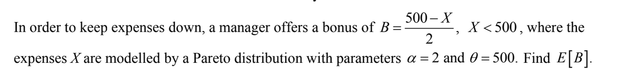 500 – X
In order to keep expenses down, a manager offers a bonus of B=
2
X < 500 , where the
expenses X are modelled by a Pareto distribution with parameters a =2 and 0 = 500. Find E[B].
