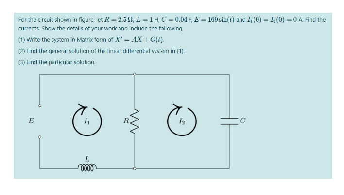 For the circuit shown in figure, let R = 2.5 N, L = 1 H, C' = 0.04 F, E = 169 sin(t) and I, (0) = I(0) = 0 A. Find the
%3D
currents. Show the details of your work and include the following
(1) Write the system in Matrix form of X' = AX + G(t).
(2) Find the general solution of the linear differential system in (1).
(3) Find the particular solution.
E
I2
L

