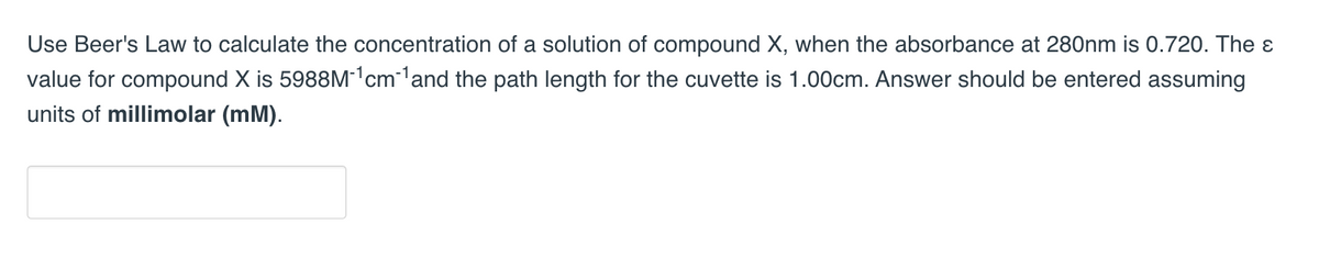 Use Beer's Law to calculate the concentration of a solution of compound X, when the absorbance at 280nm is 0.720. The &
value for compound X is 5988M-¹cm-¹ and the path length for the cuvette is 1.00cm. Answer should be entered assuming
units of millimolar (mM).
