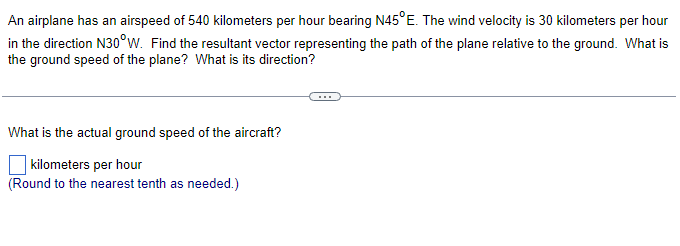 An
airplane has an airspeed of 540 kilometers per hour bearing N45°E. The wind velocity is 30 kilometers per hour
in the direction N30°W. Find the resultant vector representing the path of the plane relative to the ground. What is
the ground speed of the plane? What is its direction?
What is the actual ground speed of the aircraft?
kilometers per hour
(Round to the nearest tenth as needed.)