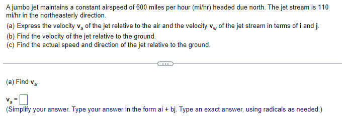 A jumbo jet maintains a constant airspeed of 600 miles per hour (mi/hr) headed due north. The jet stream is 110
mi/hr in the northeasterly direction.
(a) Express the velocity v₂ of the jet relative to the air and the velocity v of the jet stream in terms of i and j.
(b) Find the velocity of the jet relative to the ground.
(c) Find the actual speed and direction of the jet relative to the ground.
(a) Find v₁.
V₂ =
(Simplify your answer. Type your answer in the form ai + bj. Type an exact answer, using radicals as needed.)