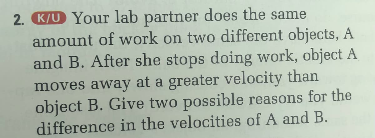 2. K/U Your lab partner does the same
amount of work on two different objects, A
and B. After she stops doing work, object A
moves away at a greater velocity than
object B. Give two possible reasons for the
difference in the velocities of A and B.
