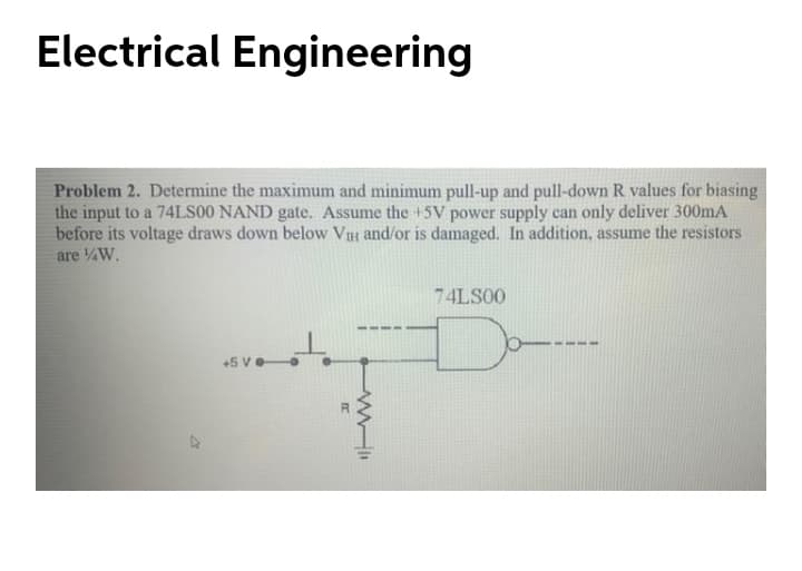 Electrical Engineering
Problem 2. Determine the maximum and minimum pull-up and pull-down R values for biasing
the input to a 74LS00 NAND gate. Assume the +5V power supply can only deliver 300mA
before its voltage draws down below VIH and/or is damaged. In addition, assume the resistors
are W.
74LS00
+5 Ve
