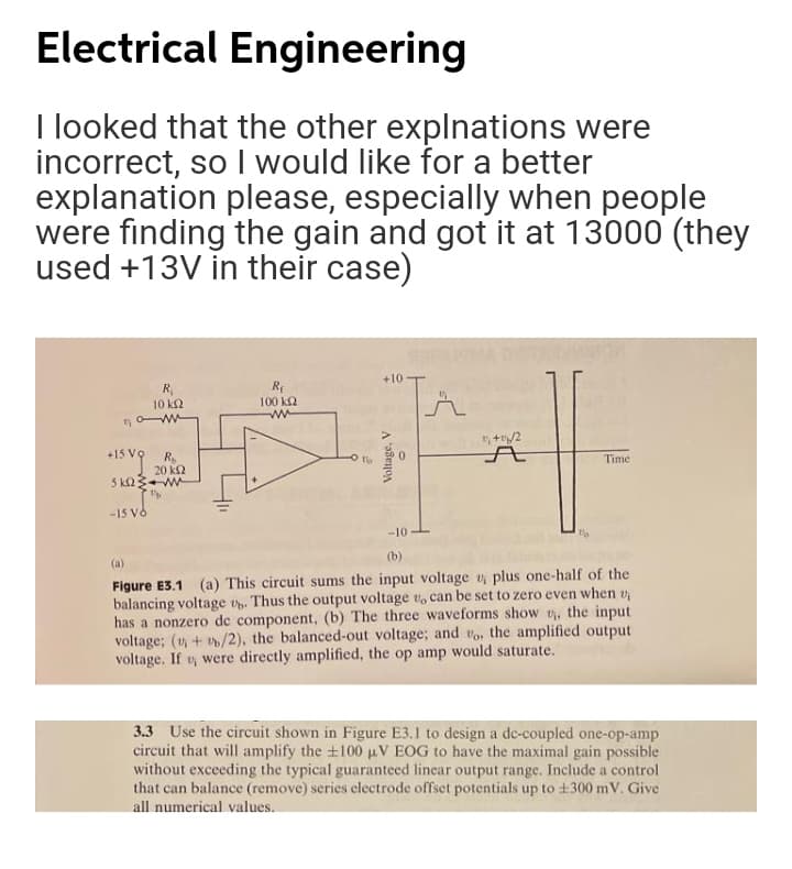 Electrical Engineering
I looked that the other explnations were
incorrect, so I would like for a better
explanation please, especially when people
were finding the gain and got it at 13000 (they
used +13V in their case)
+10
R,
10 k2
Rp
100 k2
+15 Vo
Time
20 k2
5 k23W
-15 Vô
-10
(b)
(a)
Figure E3.1 (a) This circuit sums the input voltage v plus one-half of the
balancing voltage v. Thus the output voltage v, can be set to zero even when v
has a nonzero de component, (b) The three waveforms show v, the input
voltage; (v + v/2), the balanced-out voltage; and vo, the amplified output
voltage. If vy were directly amplified, the op amp would saturate.
3.3 Use the circuit shown in Figure E3.1 to design a de-coupled one-op-amp
circuit that will amplify the +100 uV EOG to have the maximal gain possible
without exceeding the typical guaranteed linear output range. Include a control
that can balance (remove) series clectrode offset potentials up to +300 m V. Give
all numerical values.
Voltage, V
