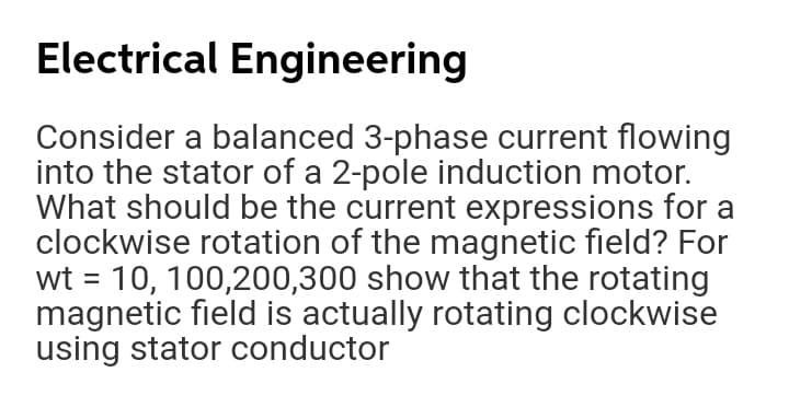 Electrical Engineering
Consider a balanced 3-phase current flowing
into the stator of a 2-pole induction motor.
What should be the current expressions for a
clockwise rotation of the magnetic field? For
wt = 10, 100,200,300 show that the rotating
magnetic field is actually rotating clockwise
using stator conductor
