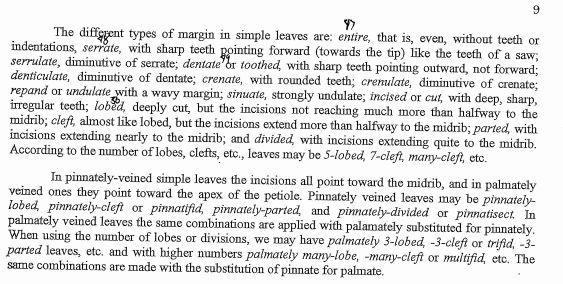 The diffggent types of margin in simple leaves are: entire, that is, even, without teeth or
indentations, serrate, with sharp teeth pointing forward (towards the tip) like the teeth of a saw;
serrulate, diminutive of serrate; dentate or toothed, with sharp teeth pointing outward, not forward;
denticulate, diminutive of dentate; crenate, with rounded teeth; crenulate, diminutive of crenate;
repand or undulate with a wavy margin; sinuate, strongly undulate; incised or cut, with deep, sharp,
irregular teeth; lobed, deeply cut, but the incisions not reaching much more than halfway to the
midrib; cleft, almost like lobed, but the incisions extend more than halfway to the midrib; parted, with
incisions extending nearly to the midrib; and divided, with incisions extending quite to the midrib.
According to the number of lobes, clefts, etc., leaves may be 5-lobed, 7-cleft, many-cleft, etc.
In pinnately-veined simple leaves the incisions all point toward the midrib, and in palmately
veined ones they point toward the apex of the petiole. Pinnately veined leaves may be pinnately-
lobed, pinnately-cleft or pinnatifid, pinnately-parted and pinnately-divided or pinnatisect. In
palmately veined leaves the same combinations are applied with palamately substituted for pinnately.
When using the number of lobes or divisions, we may have palmately 3-lobed, -3-cleft or trifid, -3-
parted leaves, etc. and with higher numbers palmately many-lobe, -many-cleft or multifid, etc. The
same combinations are made with the substitution of pinnate for palmate.
