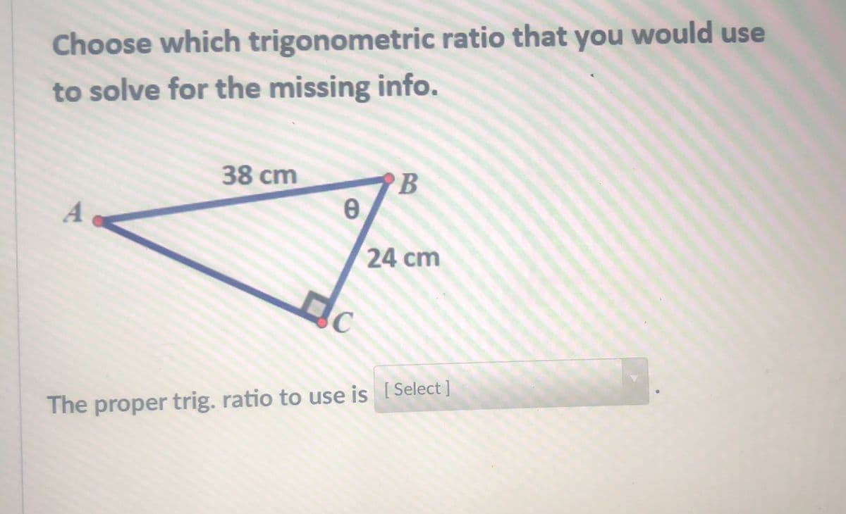 Choose which trigonometric ratio that you would use
to solve for the missing info.
38 cm
B
A
24 cm
Select ]
The proper trig. ratio to use is [
