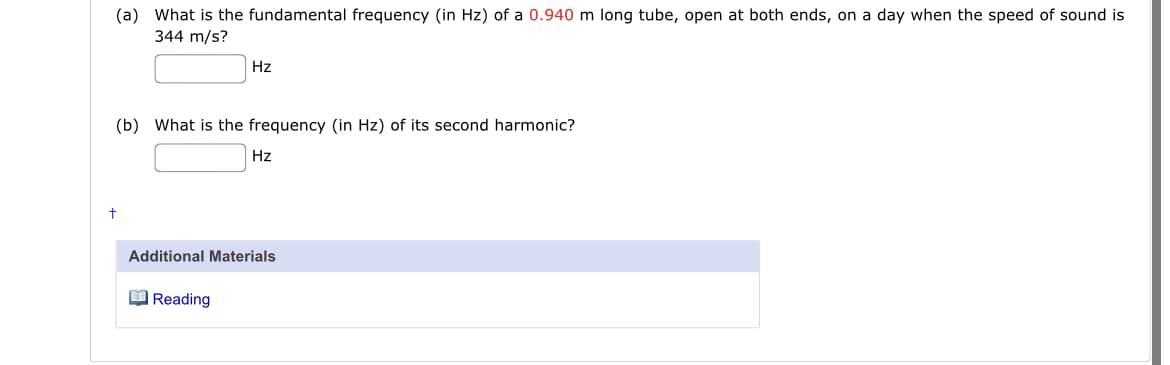 (a) What is the fundamental frequency (in Hz) of a 0.940 m long tube, open at both ends, on a day when the speed of sound is
344 m/s?
Hz
(b) What is the frequency (in Hz) of its second harmonic?
Hz
Additional Materials
O Reading
