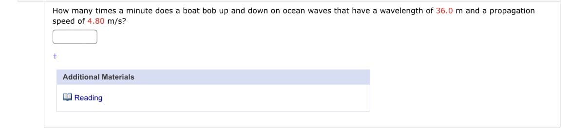 How many times a minute does a boat bob up and down on ocean waves that have a wavelength of 36.0 m and a propagation
speed of 4.80 m/s?
Additional Materials
O Reading
