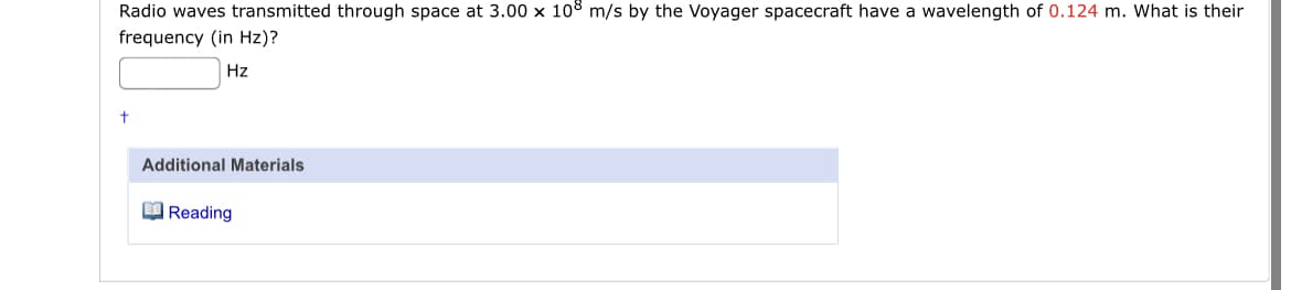 Radio waves transmitted through space at 3.00 x 108 m/s by the Voyager spacecraft have a wavelength of 0.124 m. What is their
frequency (in Hz)?
Hz
Additional Materials
O Reading
