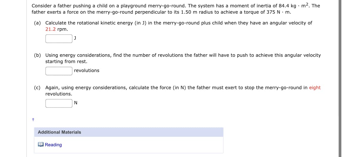 Consider a father pushing a child on a playground merry-go-round. The system has a moment of inertia of 84.4 kg · m². The
father exerts a force on the merry-go-round perpendicular to its 1.50 m radius to achieve a torque of 375 N · m.
(a) Calculate the rotational kinetic energy (in J) in the merry-go-round plus child when they have an angular velocity of
21.2 rpm.
(b) Using energy considerations, find the number of revolutions the father will have to push to achieve this angular velocity
starting from rest.
revolutions
(c) Again, using energy considerations, calculate the force (in N) the father must exert to stop the merry-go-round in eight
revolutions.
N
Additional Materials
O Reading
